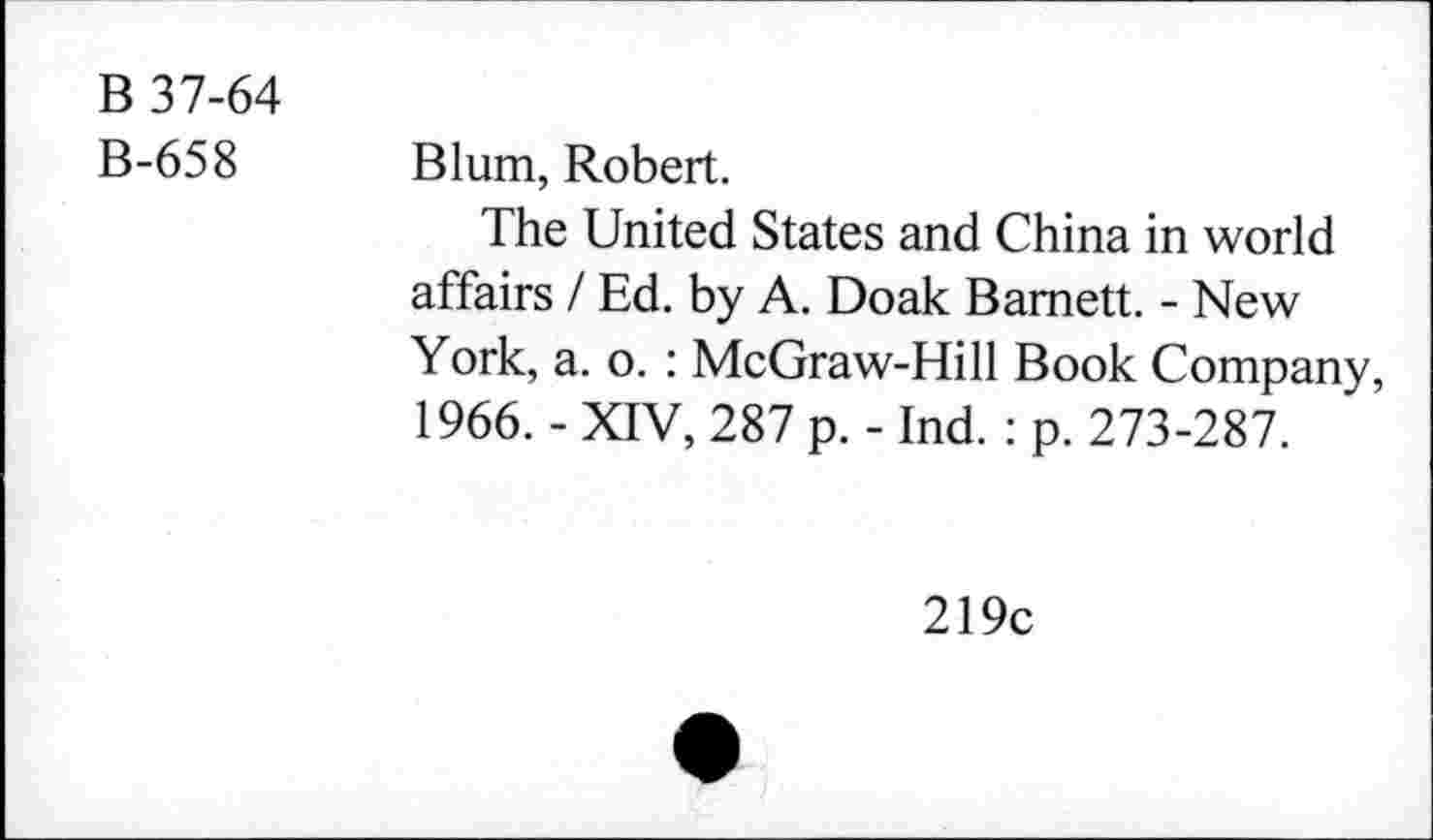 ﻿B 37-64
B-658 Blum, Robert.
The United States and China in world affairs / Ed. by A. Doak Barnett. - New York, a. o. : McGraw-Hill Book Company, 1966. - XIV, 287 p. - Ind. : p. 273-287.
219c